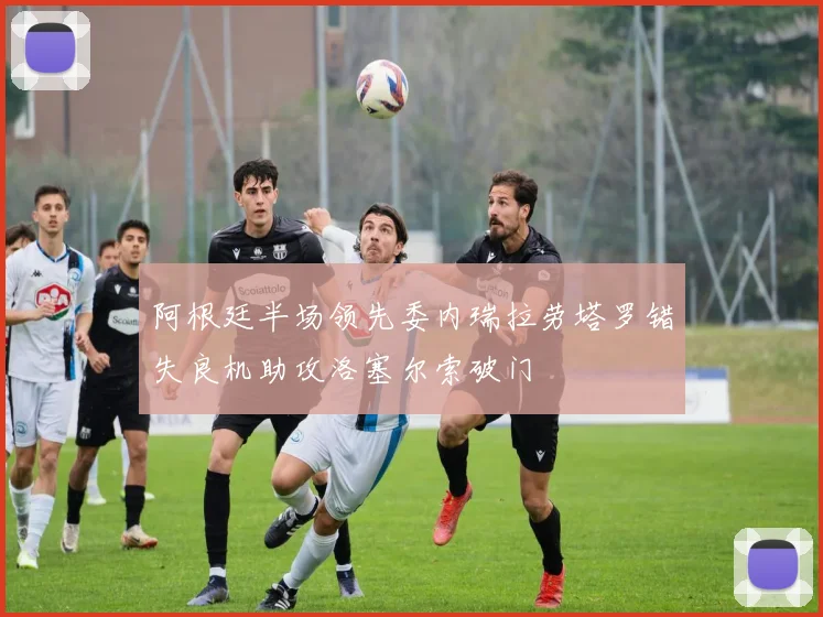 阿根廷半场领先委内瑞拉劳塔罗错失良机助攻洛塞尔索破门