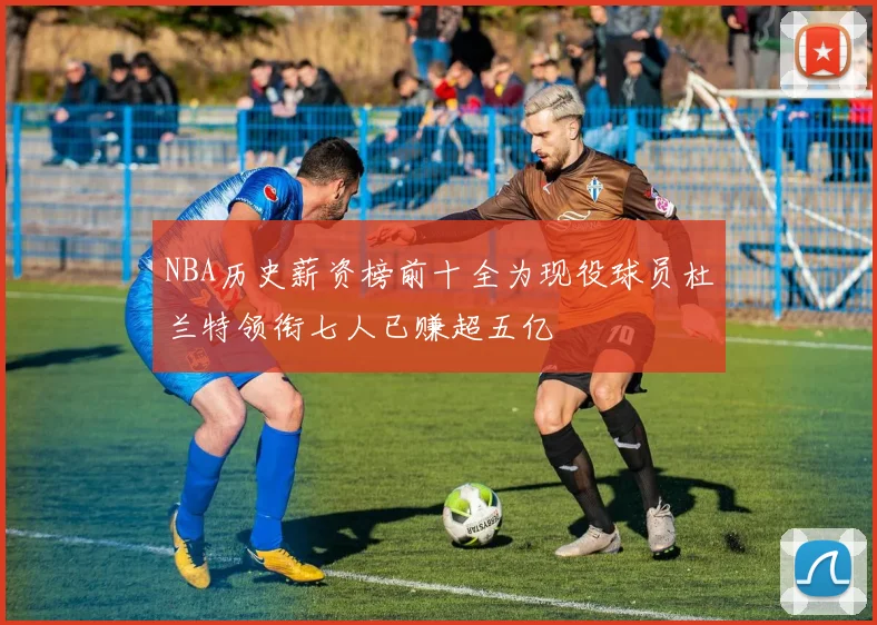 NBA历史薪资榜前十全为现役球员杜兰特领衔七人已赚超五亿