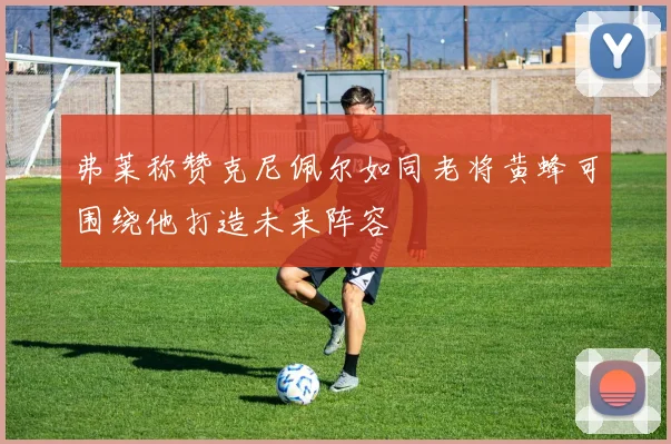 弗莱称赞克尼佩尔如同老将黄蜂可围绕他打造未来阵容