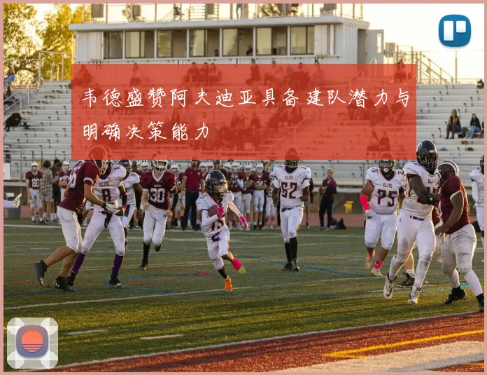 韦德盛赞阿夫迪亚具备建队潜力与明确决策能力