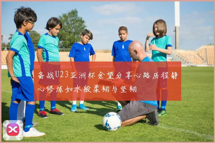 备战U23亚洲杯余望分享心路历程静心修炼如水般柔韧与坚韧