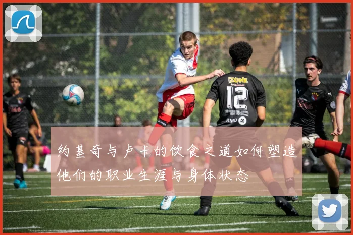 约基奇与卢卡的饮食之道如何塑造他们的职业生涯与身体状态