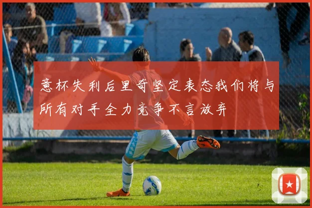 意杯失利后里奇坚定表态我们将与所有对手全力竞争不言放弃