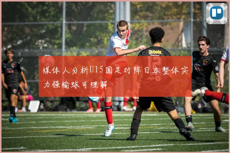 媒体人分析U15国足对阵日本整体实力强输球可理解