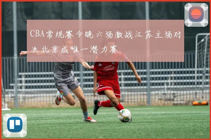 CBA常规赛今晚六场激战江苏主场对决北京成唯一潜力赛