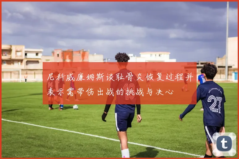 尼科威廉姆斯谈耻骨炎恢复过程并表示需带伤出战的挑战与决心