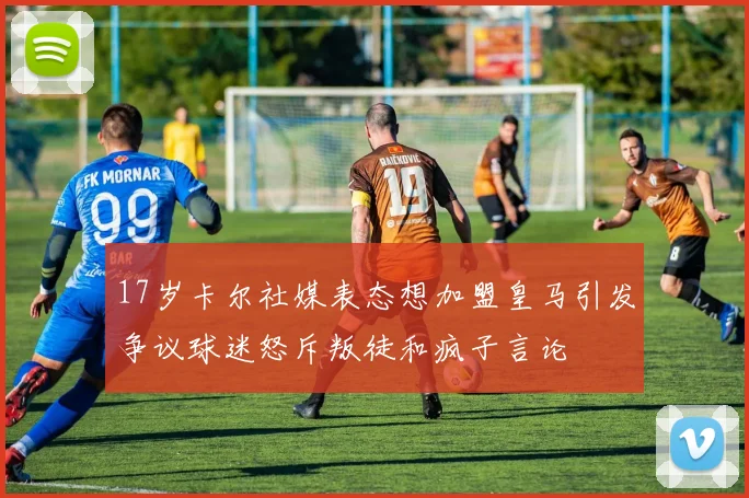 17岁卡尔社媒表态想加盟皇马引发争议球迷怒斥叛徒和疯子言论