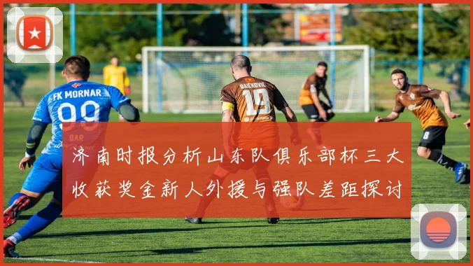 济南时报分析山东队俱乐部杯三大收获奖金新人外援与强队差距探讨