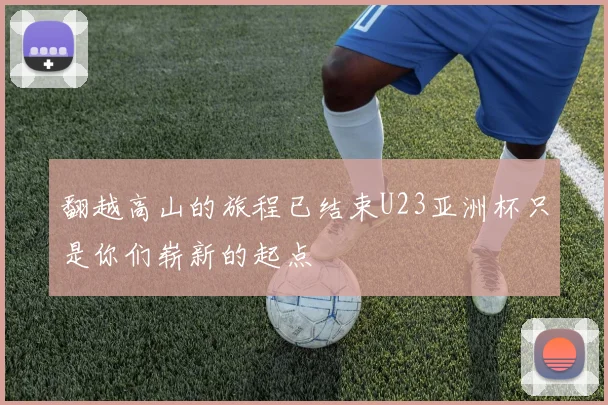 翻越高山的旅程已结束U23亚洲杯只是你们崭新的起点