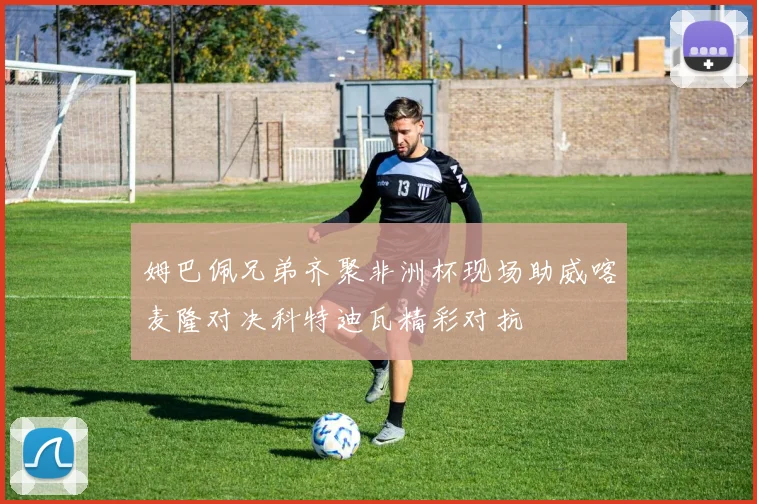 姆巴佩兄弟齐聚非洲杯现场助威喀麦隆对决科特迪瓦精彩对抗