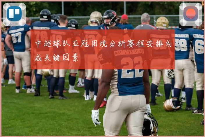 中超球队亚冠困境分析赛程安排或成关键因素