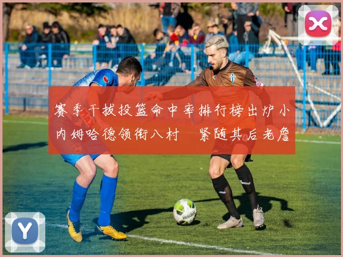 赛季干拔投篮命中率排行榜出炉小内姆哈德领衔八村塁紧随其后老詹稳居前列