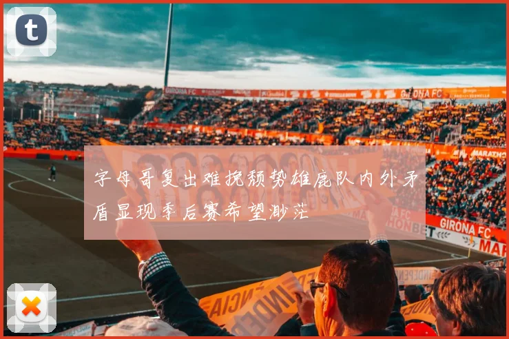 字母哥复出难挽颓势雄鹿队内外矛盾显现季后赛希望渺茫