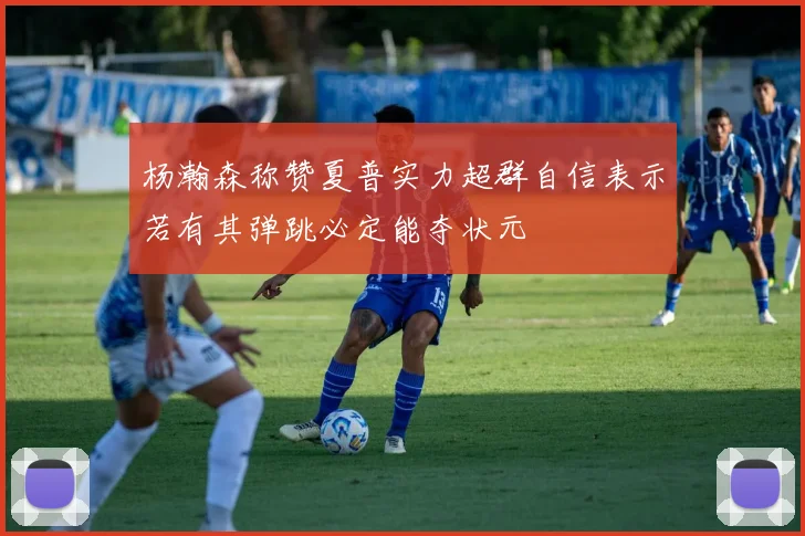 杨瀚森称赞夏普实力超群自信表示若有其弹跳必定能夺状元
