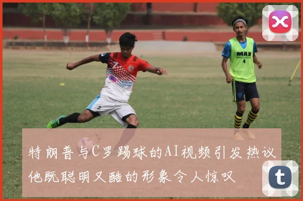 特朗普与C罗踢球的AI视频引发热议他既聪明又酷的形象令人惊叹