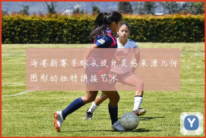 海港新赛季球衣设计灵感来源几何图形的独特拼接艺术