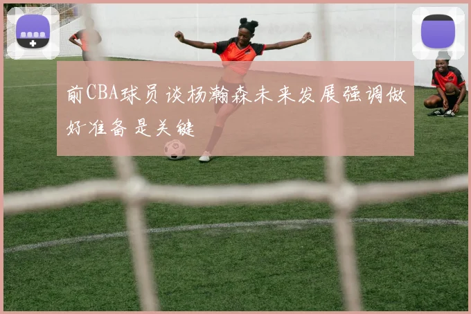 前CBA球员谈杨瀚森未来发展强调做好准备是关键