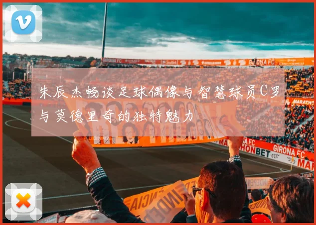 朱辰杰畅谈足球偶像与智慧球员C罗与莫德里奇的独特魅力