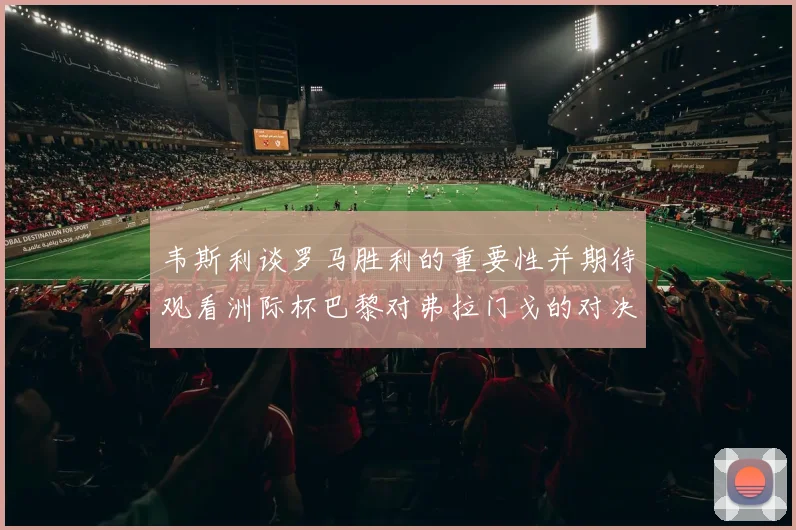 韦斯利谈罗马胜利的重要性并期待观看洲际杯巴黎对弗拉门戈的对决