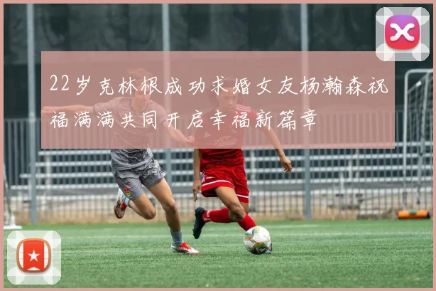 22岁克林根成功求婚女友杨瀚森祝福满满共同开启幸福新篇章