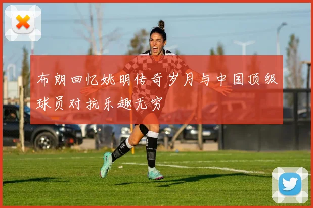 布朗回忆姚明传奇岁月与中国顶级球员对抗乐趣无穷
