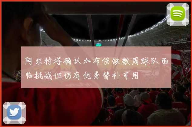 阿尔特塔确认加布伤缺数周球队面临挑战但仍有优秀替补可用