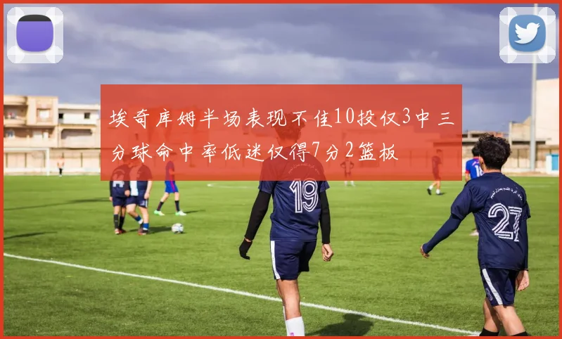 埃奇库姆半场表现不佳10投仅3中三分球命中率低迷仅得7分2篮板