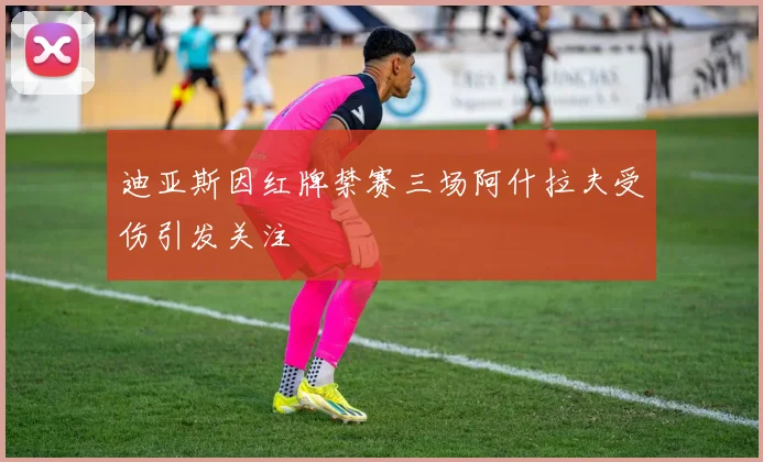 迪亚斯因红牌禁赛三场阿什拉夫受伤引发关注