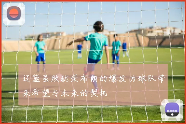 辽篮虽败犹荣布朗的爆发为球队带来希望与未来的契机