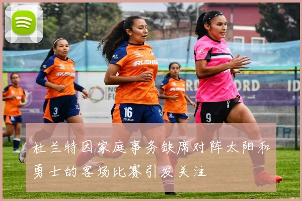 杜兰特因家庭事务缺席对阵太阳和勇士的客场比赛引发关注
