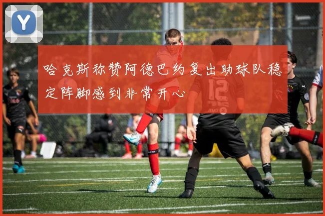 哈克斯称赞阿德巴约复出助球队稳定阵脚感到非常开心
