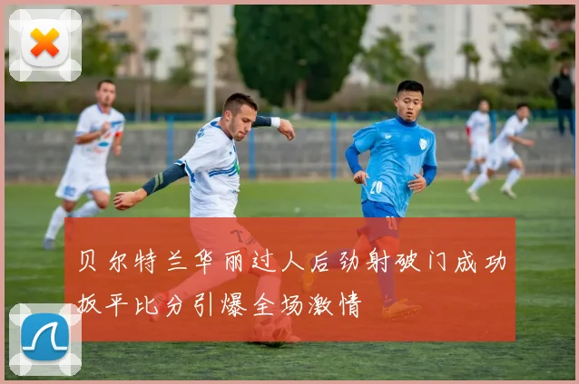 贝尔特兰华丽过人后劲射破门成功扳平比分引爆全场激情